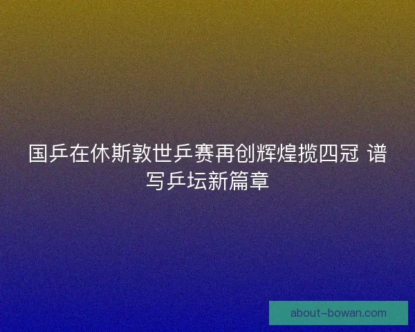 国乒在休斯敦世乒赛再创辉煌揽四冠 谱写乒坛新篇章