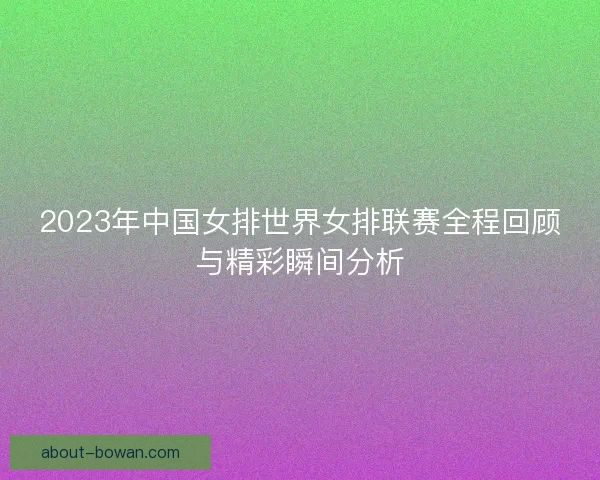 2023年中国女排世界女排联赛全程回顾与精彩瞬间分析